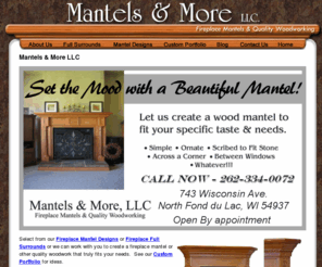 mantelsllc.com: Mantels and More LLC - Wood Fireplace Mantels, Southeastern Wisconsin
Mantels are offered in Oak or Poplar (paint-grade), Maple, Cherry or other fine woods. All of our fireplace mantels are custom made. All dimensions can be tailored to your exact specifications. Finishing is available. Most mantels can be shipped almost anywhere. Installation is available in the Southeastern Wisconsin area and beyond.