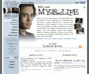 mscl.com: Hallway / News :: MSCL.com - "My So-Called Life" TV show tribute
The world's largest, most-visited tribute web site devoted to "My So-Called Life," with episode guides, news and updates, reviews and analysis, fanfiction, timelines, gigabytes of photos, music, video and much more.