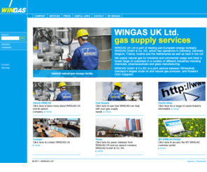 wingasuk.com: WINGAS UK: WINGAS UK – Home
WINGAS UK Limited is a subsidiary WINGAS GmbH & Co. KG, Germany, for the marketing and sales of natural gas in the UK. The scope of business is to sell natural gas direct to major industrial end customers as well as to redistributors. WINGAS UK is an independent company and will purchase the required gas from the market, third parties or from the owners. WINGAS UK will be making a considerable contribution to the long-term, reliable supply of the country with natural gas, the energy of the future.