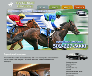 equestrianlimousine.com: Equestrian Limousine
Equestrian Limousine in Frankfort, KY has been in business 5 years now! Providing limo services, corporate service, special occasion and Wedding transportation. For all your special occasions in the Bluegrass call 