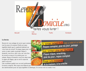 repasadomicile.org: Repas à Domicile du Bugey Repas à domicile, portage. Livraison  au travail ou à votre domicile ! Prix attractif, repas élaborés par des nutritionnistes, des cuisiniers professionnels passionnés par le mariage harmonieux du gout, des senteurs et le respect des modes de cuissons traditionnels. Régimes diététiques, spéciaux, sans sel, sans porc. Suivi par le service de la Sécurité et qualité des aliments. Nous livrons sur Belley et ces environs dans un rayon de 30 kilomètres. Nous sommes à votre disposition pour toutes questions via notre téléphone ou courriel.repas, domicile, portage, livraison, belley, Belley, cuisine, cuisinier, virignin, brens, yenne, chazey-bons, chazey, bons, peyrieu, bregnier-cordon, bregnier, cordon, lhuis, champagne, en, valromey, champagne-en-valromey, artemare, culoz, anglefort, saint, jean, de, chevelu, saint-jean-de-chevelu, contrevoz, germain, les, paroisses, saint-germain-les-paroisses, nattage, briord, serrieres, massignieu, rives, massignieu-de-rives, travail, boulot, entreprise, comite, fetes, traiteur, restaurant, rapide, restauration
Repas à domicile, portage. Livraison  au travail ou à votre domicile ! Prix attractif, repas élaborés par des nutritionnistes, des cuisiniers professionnels passionnés par le mariage harmonieux du gout, des senteurs et le respect des modes de cuissons traditionnels. Régimes diététiques, spéciaux, sans sel, sans porc. Suivi par le service de la Sécurité et qualité des aliments. Nous livrons sur Belley et ces environs dans un rayon de 30 kilomètres. Nous sommes à votre disposition pour toutes questions via notre téléphone ou courriel.repas, domicile, portage, livraison, belley, Belley, cuisine, cuisinier, virignin, brens, yenne, chazey-bons, chazey, bons, peyrieu, bregnier-cordon, bregnier, cordon, lhuis, champagne, en, valromey, champagne-en-valromey, artemare, culoz, anglefort, saint, jean, de, chevelu, saint-jean-de-chevelu, contrevoz, germain, les, paroisses, saint-germain-les-paroisses, nattage, briord, serrieres, massignieu, rives, massignieu-de-rives, travail, boulot, entreprise, comite, fetes, traiteur, restaurant, rapide, restauration