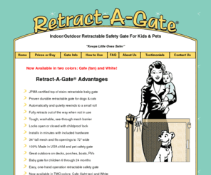 retract-a-gate.com: Retract-A-Gate ~ Retractable Baby Gate, Retractable Dog Gate, or Retractable Pet Gate. An easy to use wide retractable safety gate for indoors or outdoors and certified for use at the top of stairs.
Retractable safety gate for children, dogs or cats. Extremely durable retractable baby gate or retractable pet gate, use anywhere including the top of stairs, indoors, or outdoors.  Safe and easy one hand operation, locks open or closed.  Reliable security for baby, pet, child or infant. Great for use as a retractable dog gate for big or small dogs.  Customer Satisfaction is Guaranteed.  Retract-A-Gate, RetractAGate, retractagate, or Retract A Gate are registered trademarks.