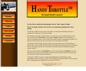 handythrottle.com: Handy Throttle - The Thumb Throttle Converter
The Handy Throttle can be used on 4-wheelers, jet skis and snowmobiles that have a standard 7/8 inch handle bar and a thumb throttle. The Handy Throttle allows anyone to quickly and easily switch from a thumb throttle to a twist throttle. The new Handy Throttle does not change the mechanical function of the thumb throttle. Therefore the driver can revert back to the factory throttle by simply removing the Handy Throttle.