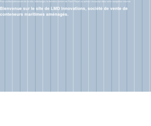 lmd-innovations.com: LMD Innovations, vente de conteneurs maritimes aménagés
LMD Innovations, vente de conteneurs maritimes aménagés, pour toute utilisation : mobil-home, extension de maison, structures modulaires de chantier, bureaux mobiles, restauration rapide, etc. Robustesse, mobilité : tous les usages sont permis !/> 
<meta name=