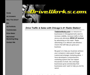 thedriveworks.com: Chicago's Resource for Radio Advertising
Are you interested in radio advertising on Chicago's Number 1 Radio Station?  Then you have found the right place for radio advertising information...TheDriveWorks.com.

Please visit my site and learn why my radio advertising campaigns work, how I can help you grow your business, and why WDRV - 97.1 The Drive is the best place to advertise on the radio in Chicago.