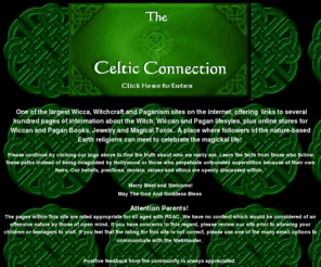 wicca.com: Celtic Connection Entry to Wicca, Witchcraft and Pagan Pages
One of the largest Wicca, Witchcraft and Pagan information sites with online stores for Wiccan books, jewelry and magical supplies.  A place of magic where Wiccans, Witches, Shamans, Druids, Essenes and Pagans meet to celebrate the magickal life.