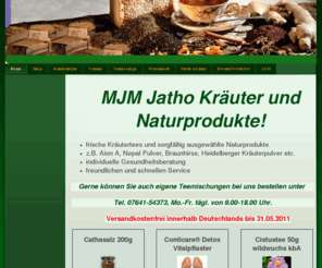 mjm-jatho.de: Home - Kräutertee und Naturprodukte wie Aion A, Nopal, Heidelberger Kräuterpulver
Wir haben sorgfältig, ausgewählte Naturprodukte z.B. Heilgestein Aion A, Omega Natura Öl; Nopal Pulver, sana essence Produkte u.vieles mehr! Außerdem finden Sie bei uns eine Vielzahl von Kräutertees.