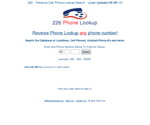 226phonelookup.com: 226 Phone Lookup Scan - Find Info on Any Phone #
226 Reverse Phone Lookup Scan gives you in-depth information on any phone # around the 226. Do a free 226 phone number scan on any mobile #, private # or unlisted # today!!