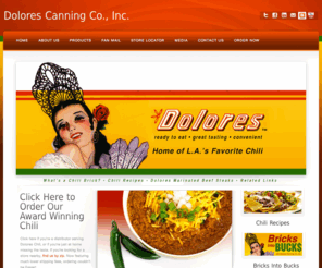 markdmunoz.com: Welcome to Dolores Canning Co., Inc. | Mexican Food Specialty Products
Founded in 1954, Dolores Canning Co.,Inc. specializes in Processed Mexican Food Products such as Pickled Pork Products, Chili Brick, and Canned Menudo. Dolores Canning is well recognized as the leading manufacturer of these Specialty Mexican Food Products due to our product quality and reputation.