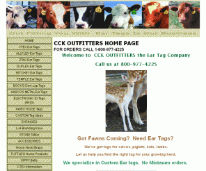 cckoutfitters.com: 		
							CCK OUTFITTERS THE EAR TAG COMPANY, OUTFITTING YOU WITH EAR TAGS IS OUR BUSINESS!
							
SPECIALIZING IN EAR TAGS. Y-TEX, ALLFLEX, ZTAG, DUFLEX, BOCKS, TEMPLE TAGS, HASCO METAL TAGS, RITCHEY EAR TAGS, CATTLE EAR TAGS, SHEEP TAGS, SWINE, GOAT, EXOTIC WILDLIFE, RFID TAGS, INSECTICIDE TAGS, BLANK TAGS, AND NUMBERED TAGS. WE SPECIALIZE IN CUSTOM TAGS, TUTTLE HORSE PRODUCTS, BRUTE INSECTICIDE, RITCHEY EAR TAGS, BOCK'S DEWLAP TAGS, L&H ELECTRIC BRANDING IRONS, STONE TATOO ID, METAL LIVESTOCK EAR TAGS, AND CATTLE EAR TAGS OF ALL KNOWN BRANDS.