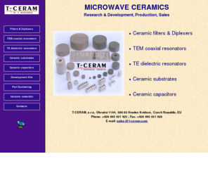 t-ceram.com: T-Ceram - Frequency filters, Microwave ceramics, Coaxial resonators, TE dielectric resonators, Ceramic substrates, filter, filters, diplexer, duplexer, resonator, resonators, microwave, ceramic, ceramics, substrate, substrates, capacitor, dielectric, dielectrics, coaxial, TE, TEM, radio, frequency, band-pass, band-stop, notch, low-pass, research, development, production, manufacture, band, pass
Frequency filters, Microwave ceramics, Coaxial resonators, TE dielectric resonators, Ceramic substrates, filter, filters, diplexer, duplexer, resonator, resonators, microwave, ceramic, ceramics, substrate, substrates, capacitor, dielectric, dielectrics, coaxial, TE, TEM, radio, frequency, band-pass, band-stop, notch, low-pass, research, development, production, manufacture, band, pass