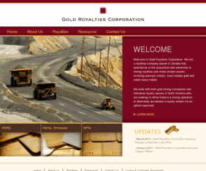 goldroyalties.ca: Gold Royalties Corporation
Welcome to Gold Royalties Corporation, a precious metals royalty company that specializes in gold royalties and precious metals royalties such as silver royalties through net smelter returns (NSRs), metals stream royalties (volume production royalties) and net profit interest royalties (NPIs).