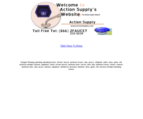 actionsupply.com: Welcome To Action Supply.com
Designer Plumbing fixtures;Kitchen

faucets, bathroom fixtures, tubs, jacuzzi, whirlpools, toilets and

decorative hardware, elkay, grohe, rohl, american standard, altmans,

aquabrass, Dornbracht and Franke