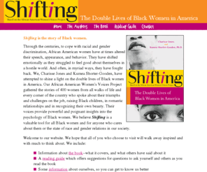 blackwomenshifting.com: Shifting - The Double Lives of Black Women in America
The book about the African American Women's Voices Project gathered the stories of 400 women who spoke about their triumphs and challenges. Their voices provide powerful and poignant insights into the psychology of Black women.