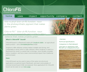 chlorofill.biz: ChloroFill™ Environmentally Responsible Building Materials
ChloroFill™ products are superior, environmentally responsible building materials without using formaldehyde. (Formaldehyde is a known carcinogen, which contributes to indoor air pollution and can make people exposed to it more sensitive to other chemicals.) ChlorFill products are made from annually-renewable agricultural wastes. They're stronger than traditional pressboard products, and they cost about the same.