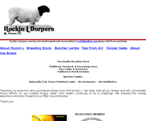 rockinldorpers.com: Rockin L Dorpers, Dorper Sheep, Dorper Sales, Dorper Ewe Lambs
We are a dorper sheep ranch in Mt. Vernon Texas. We have full blood and pure bred rams plus pure bread or percentage ewes for sale. All lambs are naturally fed, no hormones or antibiotics are used.