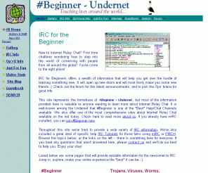ircbeginner.com: #Beginner Website, Undernet - 2003
IRC Help for the Beginner, #Beginner Undernet -- Everything about IRC you need to know, Tutorials, Help Files, Examples, Online Classes, Gallery of Ops/+V's pictures, Being a +V or Op, #Beginner Newsletters, Scripts, Midis, Fun Programs, Lots!