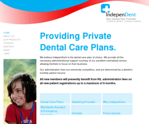 ident.co.uk: IndepenDent Dental Care Plan Provider - Independent Care Plans UK Ltd - The Dental Plan Provider
We provide a range of private dental care plans to suit your specific requirements.

An IndepenDent dental care plan offers you the opportunity to budget for your routine dental care and treatment with affordable payment options.