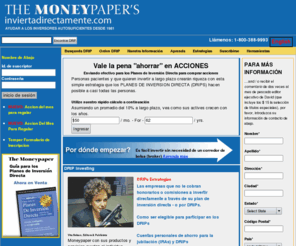 inviertadirectamente.com: DRIP Investing - Direct Investment Plans & Dividend Reinvestment DRIPs | Moneypaper
Get started as a DRIP investor through our comprehensive enrollment service, We provide prospectus details for every company-sponsored direct investment plan (DRIP)--about 1,300 in all, Search for companies by industry for portfolio diversification, Screen for investor-friendly plans that charge absolutely no fees, Explore the DRIP Info Center to find out how plans operate and why DRIP investing makes certain strategies--such as dollar-cost averaging--viable for even small investors, Enroll online in any of about 1,000 companies through our exclusive service by making your first investment at this site, Link to The Moneypaper and other publications and services devoted to DRIP investing, Read the bi-weekly commentary of Michael Burke on undervalued companies with DRIP