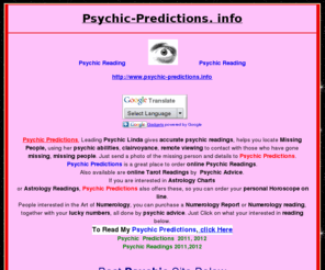 psychic-predictions.info: Psychic Predicions 2010, 2011, 2012-Online Live Expert,Psychic Predictions-Psychic Readings by International Clairyovant
<b>  Psychic Readings</b>  by <b> Clairvoyant Linda </b> ,Read her <b> predictions 2010, 2011, 2012</b> ,Order a Psychic Reading online,sent via email.Astrology charts,Horoscopes,Tarot Readings,Numerology Charts,Lucky Numbers.Live,Order online.