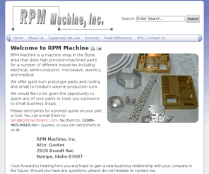 rpmmachineinc.com: Welcome to RPM Machine | RPM Machine, Inc.
RPM Machine, Inc. is a machine shop in the Boise area that does high precision-machined parts for a number of different industries including electrical, semi-conductor, microwave, avionics, and medical. We offer quick-turn prototype parts and tooling and small to medium volume production runs.