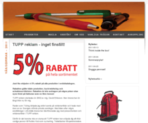 promotionprodukter.info: TUPP reklam - profilreklam, profilprodukter, presentreklam, företagsprofilering, reklamprylar, företagsgåvor, give aways, reklampennor, usb-minnen, isskrapor, reklamgodis
TUPP reklam hjälper dig med allt inom profilreklam och presentreklam. Låt oss leda dig till bättre kommunikation och kundrelationer. Vi har ett enormt sortiment med över 25 000 produkter och erbjuder dig 5% rabatt på hela vårt sortiment. Reklamprylar, företagsgåvor, give aways, reklampennor, usb-minnen, isskrapor, reklamgodis