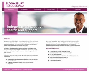 bloomsburyresourcing.com: Welcome to Bloomsbury Resourcing, an independent executive search and support consultancy
Bloomsbury Resourcing Limited is an independent executive search and   support consultancy.  We help the public and not-for-profit sectors find   their future leaders efficiently and effectively.  We provide HR and OD   assistance. And we support internal change programmes and corporate   restructures.