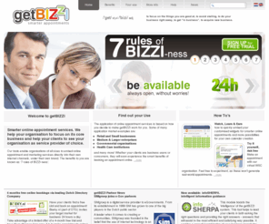 getbizzi.biz: getBIZZI smarter appointments
getBIZZI the smarter online appointment booking solution. Try it for FREE and generate value for your organisation by offering Online 24/7 intelligent booking services, fully integrated for your enterprise. Both as stand alone SAAS and value added organisation integrated solution. getBIZZI allows information guided visitors to maximise lead generation and quality of self service appointment processes. Widget solutions can be fully embedded in your company website and service through white label services