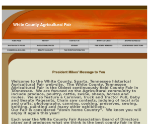 whitecountyagfair.com: Home Page
Welcome to the White County, Sparta, Tennessee historical Agricultural Fair web-site.  The White County, Tennessee Agricultural Fair is the Oldest continuously held County Fair in Tennessee.  We are focused on the Agricultural community to include produce, poultry, cattle, swine, sheep, horses and mules.  We also feature a Carnival, Truck and Tractor Pull, Baby and Beauty Pageants, Chain saw contests, judging of local arts and crafts, photography, canning, cooking, preserves, sewing, knitting, painting and many other exhibitions.  Our Fair is considered “down home Country”.  We know you will enjoy it again this year!