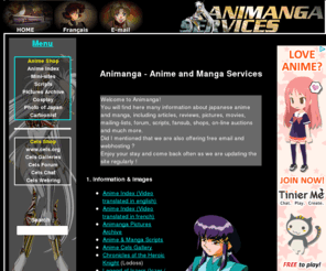 animanga.com: Animanga - Anime and Manga Services
Various services related to manga and anime
 including shops, graphic index of french and english translated anime, 
 pictures archive, articles, scripts, forum, free email, free webhosting, 
 auction, cosplay photographies