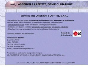 lasseron.net: Climatisation et Chauffage pour les Landes (40) et le Pays Basque (64)
<Entreprise de Climatisation Chauffage :Etudes, Devis, Pose, Entretien, SAV Agrée. Bayonne, Anglet, Biarritz, Tarnos, Hossegeor, Dax,Pau, Mont de marsan,climatisation,chauffage et climatisation,climatisation reversible,chauffage climatisation,installation climatisation,ventilation climatisation professionnelle,installateur climatisation,froid et climatisation,climatisation industrielle,general inverter climatisation,climatisation des armoires,entretien climatisation,chauffage thermodynamique,geothermie,clim,clim reversible,clim lg,clim de cave,clim hitachi,inverter,deshumidificateur,traitement d'air .