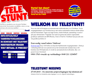 telestunt.nl: Welkom bij telestunt - Internationaal Telefoneren tegen absolute bodemprijzen! (Vernieuwd!)
Met Telestunt bel je zonder aanmelding, abonnement of belkaart spotgoedkoop naar het buitenland. De toegangsnummers van Telestunt zijn vanaf iedere telefoon in nederland te bereiken. Kijk op de site voor meer info!<br> <br> Call supercheap to all destinations via the Telestunt Accessnumbers. Works with every phone in the netherlands - no registration, pre-pay, or phonecard necessary: Instant access!