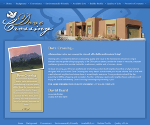 dovecrossinglc.com: Dove Crossing
Dove Crossing offers an innovative new concept in relaxed, affordable southwestern living! Starting with a concept that delivers outstanding quality and value to the homeowner, Dove Crossing is blended into the gentle rolling topography of the Chihuahuan desert, amidst the shade of mesquite, creosote and desert grasses that provide habitat for roadrunners, rabbits and, of course – doves.