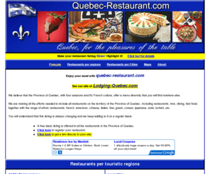 quebec-restaurant.com: Restaurants in Quebec Canada. Menu.
Restaurants in Quebec.
Restaurants menu in the regions of  laurentians, lanaudire, abitibi tmiscamingue, charlevoix,
lower St-Lawrence, Eastern Townships, centre of quebec, chaudire appalaches, duplessis, gaspsie, Magdalen Islands,
laval, manicouagan, mauricie, montrgie, montral, north of quebec, outaouais, quebec city region,
saguenay lake st-John