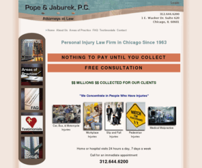 personalinjurylawyerchicago.biz: Pope & Jaburek, P.C. - Personal Injury Lawyers in Chicago Since 1963
Pope & Jaburek P.C. is a law firm that concentrates in representing people that are injured. Cases are taken on a contingency fee basis, which means that there is no fee unless and until a recovery is obtained.
