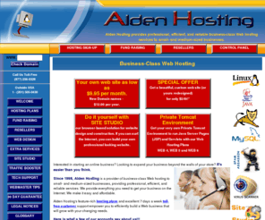 aldenhosting.com: Web Hosting Discount Web Hosting, low cost Website hosting, cheap web site hosting featuring PHP,MySQL,PERL,servlets,Java,JSP,Tomcat
Alden Hosting is a provider of business-class Web Hosting Web hosting to small- and medium-sized businesses, providing professional, efficient, and reliable website hosting services. Our feature-rich web page hosting plans and excellent toll-free customer support empower you to efficiently build a Web business that will grow with your changing needs. We provide everything you need to get your business on the Internet. We make it easy and affordable.  