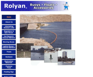 rolyanbuoys.com: Rolyan Buoys Homepage
Rolyan Buoys is your single source for a complete line of buoys for regulation, marking and mooring.  Our complete line includes regulatory buoys, can buoys, channel markers red and green, barrier floats for dam safety and swim area barriers, pontoon floats for dam safety, mooring buoys, clear red, green or amber solar lights which may be mounted on a buoy, pole or piling.  Rolyan Buoys also offers a complete line of hardware and reconditioning materials.