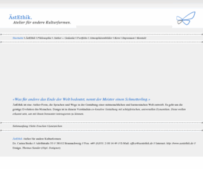 aestethik.de: ÄstEthik | Atelier für andere Kulturformen // Dr. Carina Beeke, Braunschweig // http://www.aestethik.de
AestEthik ist eine Atelier-Form, die Sprachen und Wege in der Gestaltung
      einer mitmenschlichen und harmonischen Welt entwirft. Es geht um die geistige
      Evolution menschlichen Bewusstseins. Design ist in diesem Verstaendnis co-kreative
      Gestaltung mit schoepferischen,
      universellen Dynamiken. Diese wollen erkannt sein, um mit ihnen bewusster
      interagieren zu koennen.