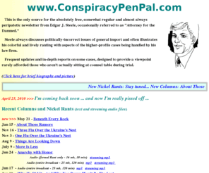 conspiracypenpal.com: Conspiracy Pen Pal
Free newsletter from Edgar J. Steele, occasionally referred to as Attorney for the Damned.  Steele discusses politically-incorrect issues of general import, illustrated with aspects of the higher-profile cases being handled by his law firm.