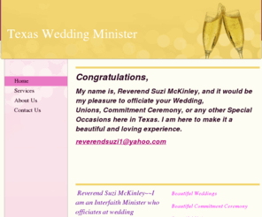 texasweddingminister.org: Texas Wedding Minister - Home
Congratulations,My name is, Reverend Suzi McKinley, and it would be my pleasure to officiate your Wedding, Unions, Commitment Ceremony, or any other Special Occasions here in Texas. I am here to make it a beautiful and loving experience.reverendsuzi1@yahoo