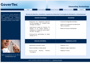 govertec.com: Govertec - Governing Technology -
GOVERTEC. Servicios de Asesoria, Dirección, y  Consultoria en el área de las Tecnologías de Información y Comunicaciones. Somos pioneros en España en la aplicación  			práctica de los principios de Gobierno Tecnológico adaptados a la pequeña y mediana empresa y sector público.