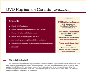 dvdreplicationcanada.net: DVD Replication Canada, Canadian wholesale DVD information resource for DVD duplication and replication
DVD Replication Canada – Canadian manufacturers of DVD, Video DVDs, and DVD-ROMs. The website clearly explains the difference between a pressed manufactured disc that has been molded versus a recorded DVD with advantages and disadvantages.