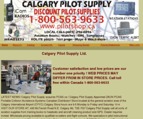 calgarypilotsupply.com: Calgary Pilot Supply Ltd.
LATEST NEWS!

Calgary Pilot Supply acquires PCAS.ca !

Calgary Pilot Supply Appointed ZAON PCAS Portable Collision Avoidance Systems Canadian Distributor!

Store located at the general aviation area of the Calgary International Airport (CYYC)

Calgary Store hours are 9-5 Monday to Friday and Saturday 10-4.



VISIT OUR STORE AT;

435 McTavish Road N.E. Calgary Ab. T2E-7G7



Calgary Pilot Supply sell all sorts of aviation supplies from training books to headsets and aircraft cleaning product and GPS.

Dealer inquiries invited. Wholesale pricing available to qualified re-sellers and flight schools.

We specialize in pilot instructional books and equipment. We are located at the Calgary International airport.

GARMIN Aviation and Recreational GPS, BOSE, DAVID CLARK, ASA,  FLIGHTCOM, Nav Canada Chart Distributor, MAP DEALER CANADA AND US

CULHANE TRAINING MANUALS, PULTZ, ICOM RADIOS,  WATCHES , CITIZEN WATCHES, LIGHTSPEED HEADSETS,  RAY BAN SUNGLASSES, SERENGETI SUNGLASSES, BOLE SUNGLASSES., 