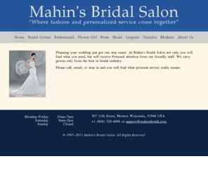 mahinsbridal.com: Mahin's Bridal Salon
Mahin's Bridal Salon - wedding dresses, bridesmaid dresses, wedding gowns, shoes, prom dresses, tuxedoes, mothers dresses and accessories for weddings in Wisconsin.