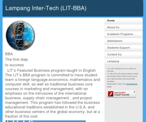 lit-bba.com: Lampang Inter-Tech (LIT-BBA)
Bachelor of Business Administration in 
International Business LIT’s Featured Business program taught in English
      The LIT’s BBA program is committed to have student 
learn a foreign language,economics, mathematics and 
computer skill, as well as traditional business core courses 
in marketing and management, with an emphasis on the 
intricacies of the international business, supply chain 
management , and project management. 
