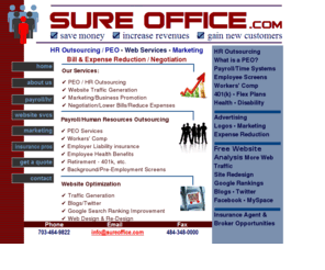 sureoffice.com: Sure Office - Save Money, Win Customers. PEO, HRO, Payroll, Website Enhancement
Sure Office offers HR outsourcing services - HRO, PEO, ASO, 401(k) plans, insurance and time and labor solutions. Receive a free quote. Our HotWeb division can also optimize your website to gain new customers, enable customers to find you on the web, and increase your Google rankings.