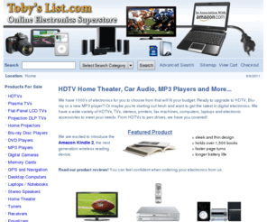 tobys-list.com: Buy Digital Electronics, Plasma HDTVs, Stereos, MP3 Players, Computers and more! Great Online Shopping Deals on Electronics and Accessories. | Toby's List
Online shopping with 1000's of HDTV's, Plasma, LCD, DLP, Projection, Blu-Ray, MP3 Players, Cameras, Stereo Speakers, Computers, Laptops, Telephones and Accessories for the home and office.