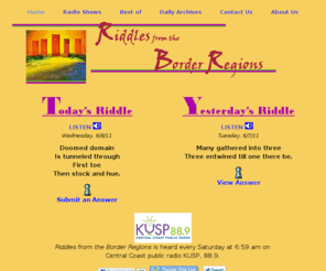 borderregions.com: Riddles from the Border Regions
Rythmic, rhyming, riddles! Word puzzles and metaphors. Read and listen to a riddle-a-day.  Interactive -- Submit your answer and view answers submitted by others.