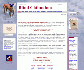 dogchurch.org: Virtual Church of the Blind Chihuahua
The Virtual Church of the Blind Chihuahua is dedicated to enlarging religion as a source of inspiration and diminishing religion as a source of conflict in the world. We each practice the religion (or none) to which we have been called, and we help each other do likewise.