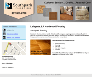 southparkflooringla.com: Hardwood Flooring Lafayette, LA - Southpark Flooring 337-981-6700
Southpark Flooring offers Hardwood Flooring, Carpeting and Area Rugs to Lafayette, LA. We Are The Next Generation In Flooring. Call 337-981-6700.